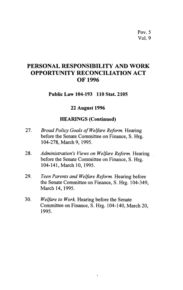 handle is hein.leghis/prwora0009 and id is 1 raw text is: Pov. 5
Vol. 9
PERSONAL RESPONSIBILITY AND WORK
OPPORTUNITY RECONCILIATION ACT
OF 1996
Public Law 104-193 110 Stat. 2105
22 August 1996
HEARINGS (Continued)
27.   Broad Policy Goals of Welfare Reform. Hearing
before the Senate Committee on Finance, S. Hrg.
104-278, March 9, 1995.
28.   Administration's Views on Welfare Reform. Hearing
before the Senate Committee on Finance, S. Hrg.
104-141, March 10, 1995.
29.   Teen Parents and Welfare Reform. Hearing before
the Senate Committee on Finance, S. Hrg. 104-349,
March 14, 1995.
30.   Welfare to Work Hearing before the Senate
Committee on Finance, S. Hrg. 104-140, March 20,
1995.


