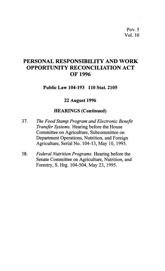 handle is hein.leghis/prwora0010 and id is 1 raw text is: Pov. 5
Vol. 10
PERSONAL RESPONSIBILITY AND WORK
OPPORTUNITY RECONCILIATION ACT
OF 1996
Public Law 104-193 110 Stat. 2105
22 August 1996
HEARINGS (Continued)
37.   The Food Stamp Program and Electronic Benefit
Transfer Systems. Hearing before the House
Committee on Agriculture, Subcommittee on
Department Operations, Nutrition, and Foreign
Agriculture, Serial No. 104-13, May 10, 1995.
38.   Federal Nutrition Programs. Hearing before the
Senate Committee on Agriculture, Nutrition, and
Forestry, S. Hrg. 104-504, May 23, 1995.



