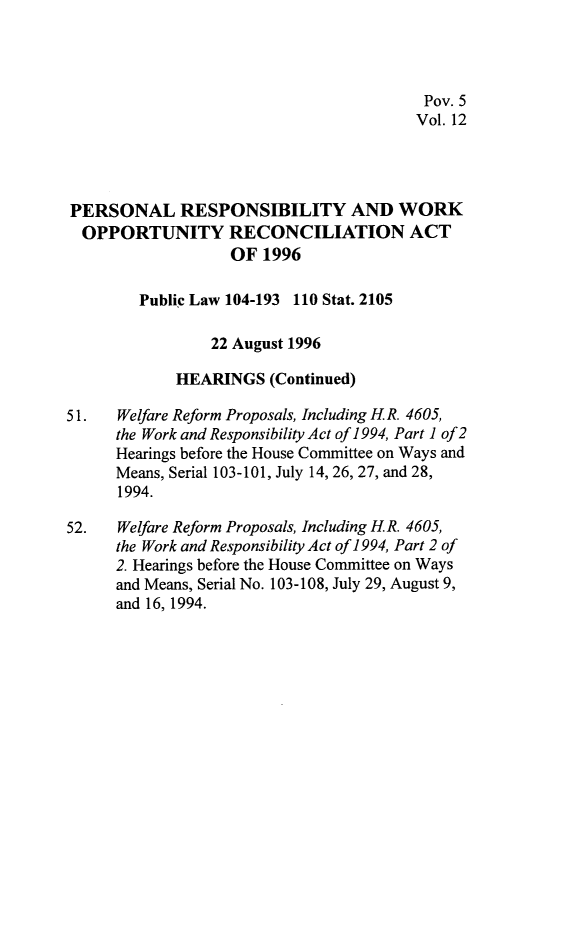 handle is hein.leghis/prwora0012 and id is 1 raw text is: Pov. 5
Vol. 12
PERSONAL RESPONSIBILITY AND WORK
OPPORTUNITY RECONCILIATION ACT
OF 1996
Public Law 104-193 110 Stat. 2105
22 August 1996
HEARINGS (Continued)
51.   Welfare Reform Proposals, Including H.R. 4605,
the Work and Responsibility Act of 1994, Part 1 of 2
Hearings before the House Committee on Ways and
Means, Serial 103-101, July 14, 26, 27, and 28,
1994.
52.   Welfare Reform Proposals, Including H.R. 4605,
the Work and Responsibility Act of 1994, Part 2 of
2. Hearings before the House Committee on Ways
and Means, Serial No. 103-108, July 29, August 9,
and 16, 1994.


