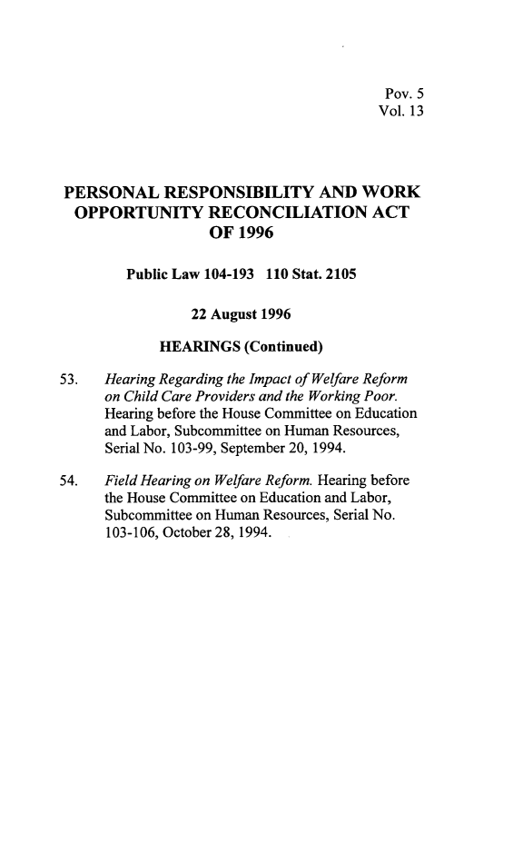handle is hein.leghis/prwora0013 and id is 1 raw text is: Pov. 5
Vol. 13
PERSONAL RESPONSIBILITY AND WORK
OPPORTUNITY RECONCILIATION ACT
OF 1996
Public Law 104-193 110 Stat. 2105
22 August 1996
HEARINGS (Continued)
53.   Hearing Regarding the Impact of Welfare Reform
on Child Care Providers and the Working Poor.
Hearing before the House Committee on Education
and Labor, Subcommittee on Human Resources,
Serial No. 103-99, September 20, 1994.
54.   Field Hearing on Welfare Reform. Hearing before
the House Committee on Education and Labor,
Subcommittee on Human Resources, Serial No.
103-106, October 28, 1994.


