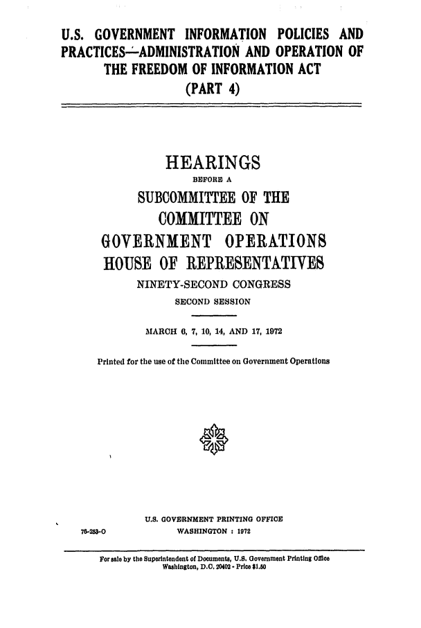 handle is hein.leghis/pubinf0001 and id is 1 raw text is: U.S. GOVERNMENT INFORMATION POLICIES AND
PRACTICES-ADMINISTRATION AND OPERATION OF
THE FREEDOM OF INFORMATION ACT
(PART 4)

HEARINGS
BEFORE A
SUBCOMMITTEE OF THE
COMMITTEE ON

GOVERNMENT

OPERATIONS

HOUSE OF REPRESENTATIVES
NINETY-SECOND CONGRESS
SECOND SESSION
MARCH 0, 7, 10, 14, AND 17, 1972
Printed for the use of the Committee on Government Operations

7M-2-0

U.S. GOVERNMENT PRINTING OFFICE
WASHINGTON : 1972

For sale by the Superintendent of Documents, U.S. Government Printing Office
Washington, D.C. 20402 - Price $1.50


