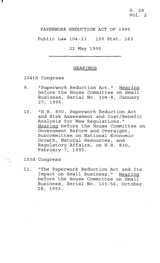 handle is hein.leghis/pwra0002 and id is 1 raw text is: 
                                    G. 29
                                    Vol. 2


      PAPERWORK REDUCTION ACT OF 1995

      Public Law 104-13  109 Stat. 163

                22 May 1995



                HEARINGS

104th Congress

9.   Paperwork Reduction Act. Hearing
     before the House Committee on Small
     Business, Serial No. 104-8, January
     27, 1995.

10. H.R. 830, Paperwork ReductionAct
     and Risk Assessment and Cost/Benefit
     Analysis for New Regulations.
     Hearing before the House Committee on
     Government Reform and Oversight,
     Subcommittee on National Economic
     Growth, Natural Resources, and
     Regulatory Affairs, on H.R. 830,
     February 7, 1995.

103d Congress

11. The Paperwork Reduction Act and Its
     Impact on Small Business. Hearing
     before the House Committee on Small
     Business, Serial No. 103-56, October
     28, 1993.


