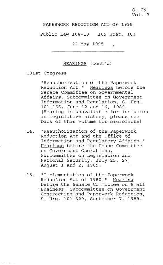 handle is hein.leghis/pwra0003 and id is 1 raw text is: 
                                     G. 29
                                     Vol. 3

      PAPERWORK REDUCTION ACT OF 1995

      Public Law 104-13  109 Stat. 163

                22 May 1995



             HEARINGS (cont'd)

101st Congress

     Reauthorization of the Paperwork
     Reduction Act. Hearings before the
     Senate Committee on Governmental
     Affairs, Subcommittee on Government
     Information and Regulation, S. Hrg.
     101-166, June 12 and 16, 1989.
     [Hearing is unavailable for inclusion
     in legislative history, please see
     back of this volume for microfiche]

14. Reauthorization of the Paperwork
     Reduction Act and the Office of
     Information and Regulatory Affairs.
     Hearings before the House Committee
     on Government Operations,
     Subcommittee on Legislation and
     National Security, July 25, 27,
     August 1 and 2, 1989.

15. Implementation of the Paperwork
     Reduction Act of 1980. Hearing
     before the Senate Committee on Small
     Business, Subcommittee on Government
     Contracting and Paperwork Reduction,
     S. Hrg. 101-329, September 7, 1989.


