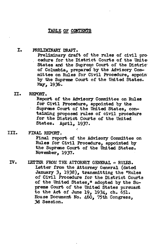 handle is hein.leghis/rcpdc0001 and id is 1 raw text is: 




                TABLE OF CONTENTS


    I.    PRELIMINARY DRAFT.
            Preliminary draft of the rules of civil pro.
            cedure for the District Courts of the Unite
            States and the Supreme Court of the Distric
            of Columbia, prepared by the Advisory Com-
            mittee on Rules for Civil Procedure, appoin
            by the Supreme Court of the United States.
            May, 1936.
  II.   REPORT.
           Report of the Advisory Committee on Rules
           for Civil Procedure, appointed by the
           Supreme Court of the United States, con-
           taining proposed rules of civil procedure
           for the District Courts of the United
           States.  April, 1937.

III.    FINAL REPORT.
           Final report of the Advisory Committee on
           Rules for Civil Procedure, appointed by
           the Supreme Court of the United States.
           November, 1937.

 IV.    LETTER FROM THE ATTORNEY GENERAL - RULES.
           Letter from the Attorney General (dated
           January 3, 1938), transmitting the Rules
           of Civil Procedure for the District Courts
           of the United States, adopted by the Su-
           preme Court of the United States pursuant
           to the Act of June 19, 1934, ch. 651.
           House Document No. 460, 75th Congress,
           3d Session.


