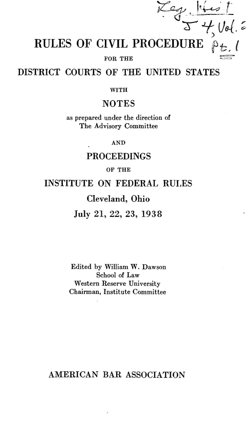 handle is hein.leghis/rcpdc0002 and id is 1 raw text is: 




    RULES OF CIVIL PROCEDURE ft
                  FOR THE

DISTRICT  COURTS   OF THE  UNITED   STATES

                    WITH

                  NOTES
          as prepared under the direction of
             The Advisory Committee

                    AND

               PROCEEDINGS
                   OF THE

      INSTITUTE  ON  FEDERAL   RULES

               Cleveland, Ohio

            July 21, 22, 23, 1938






            Edited by William W. Dawson
                 School of Law
            Western Reserve University
            Chairman, Institute Committee


AMERICAN BAR ASSOCIATION


