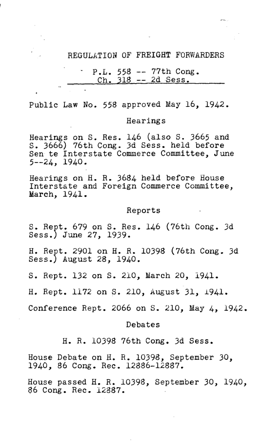 handle is hein.leghis/regff0001 and id is 1 raw text is: 




REGULATION OF FREIGHT FORWARDERS


             P.L. 558 -- 77th Cong.
             Ch.  318 -- 2d Sess.


Public Law No. 558 approved May 16, 1942.

                    Hearings

Hearings on S. Res. 146  (also S. 3665 and
S. 3666) 76th Cong. 3d Sess. held before
Sen te Interstate Commerce Committee, June
5--24, 1940.

Hearings on H. R. 3684 held before House
Interstate and Foreign Commerce Committee,
March, 1941.

                    Reports

S. Rept. 679 on S. Res. 146 (76th Cong. 3d
Sess.) June 27, 1939.

H. Rept. 2901 on H. R. 10398 (76th Cong. 3d
Sess.) August 28, 1940.

S. Rept. 132 on S. 210, March 20, 1941.

H. Rept. 1172 on S. 210, August 31, 1941.

Conference Rept. 2066 on S. 210, May 4, 1942.

                    Debates

       H. R. 10398 76th Cong. 3d Sess.

House Debate on H. R. 10398, September 30,
1940, 86 Cong. Rec. 12886-12887.

House passed H. R. 10398, September 30, 1940,
86 Cong. Rec. 12887.


