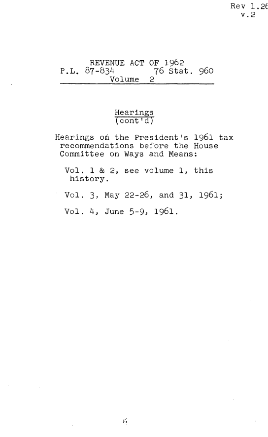 handle is hein.leghis/revata0002 and id is 1 raw text is: Rev 1.2(
v.2
REVENUE ACT OF 1962
P.L. 87-834        76 Stat. 960
Volume 2
Hearings
(cont 'd)
Hearings oh the President's 1961 tax
recommendations before the House
Committee on Ways and Means:
Vol. 1 & 2, see volume 1, this
history.
Vol. 3, May 22-26, and 31, 1961;
Vol. 4, June 5-9, 1961.


