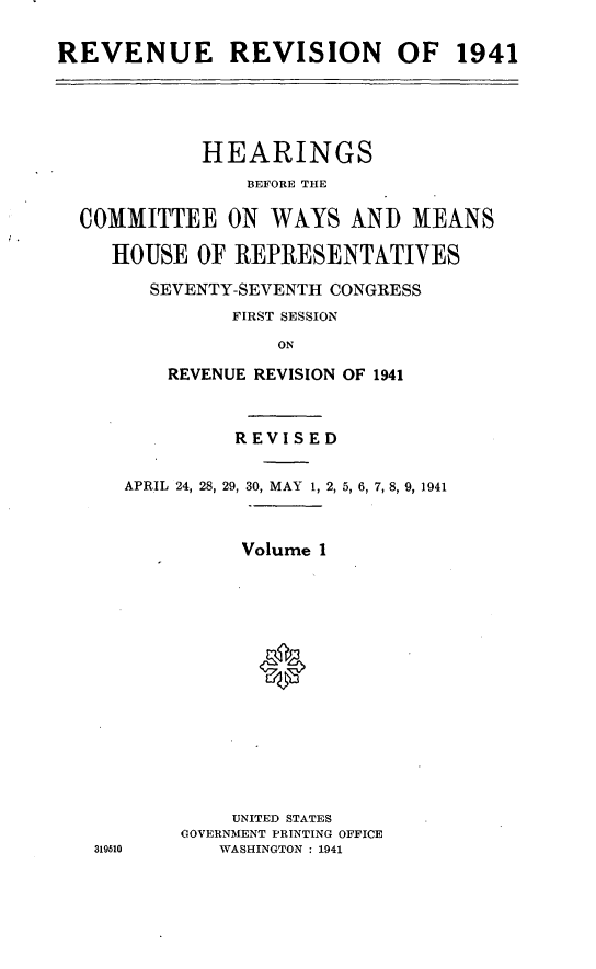 handle is hein.leghis/revaxi0001 and id is 1 raw text is: REVENUE REVISION OF 1941

HEARINGS
BEFORE THE
COMMITTEE ON WAYS AND MEANS
HOUSE OF REPRESENTATIVES
SEVENTY-SEVENTH CONGRESS
FIRST SESSION
ON
REVENUE REVISION OF 1941
REVISED
APRIL 24, 28, 29, 30, MAY 1, 2, 5, 6, 7, 8, 9, 1941
Volume 1
0
UNITED STATES
GOVERNMENT PRINTING OFFICE
319510      WASHINGTON : 1941


