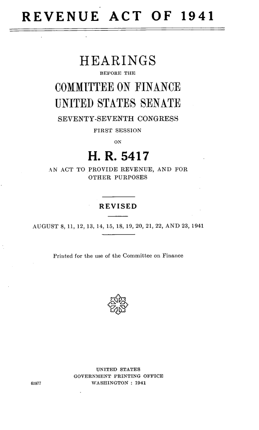 handle is hein.leghis/revaxi0002 and id is 1 raw text is: REVENUE ACT OF 1941

HEARINGS
BEFORE THE
COMMITTEE ON FINANCE
UNITED STATES SENATE
SEVENTY-SEVENTH CONGRESS
FIRST SESSION
ON

AN ACT TO

H. R. 5417
PROVIDE REVENUE, AND FOR
OTHER PURPOSES

REVISED
AUGUST 8, 11, 12, 13, 14, 15, 18, 19, 20, 21, 22, AND 23, 1941
Printed for the use of the Committee on Finance
0
UNITED STATES
GOVERNMENT PRINTING OFFICE
61977             WASHINGTON : 1941


