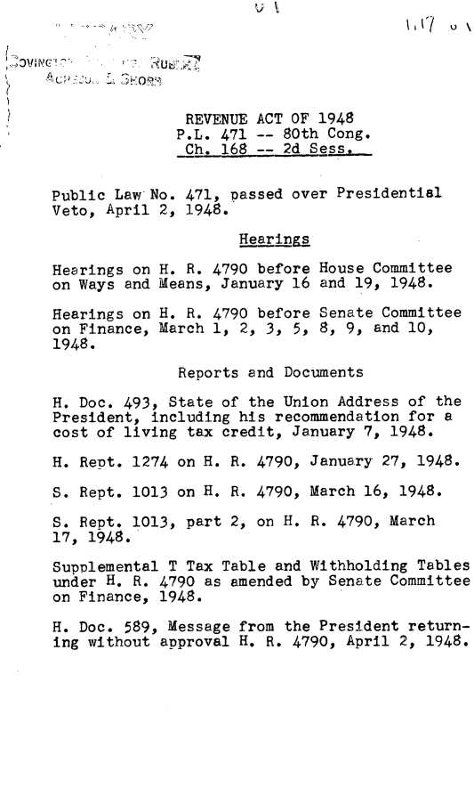 handle is hein.leghis/revct0001 and id is 1 raw text is: IC   \

REVENUE ACT OF 1948
P.L. 471 -- 80th Cong.
Ch. 168 -- 2d Sess,.
Public Law No. 471, passed over Presidential
Veto, April 2, 1948.
Hearings
Hesrings on H. R. 4790 before House Committee
on Ways and Means, January 16 and 19, 1948.
Hearings on H. R. 4790 before Senate Committee
on Finance, March 1, 2, 3, 5, 8, 9, and 10,
1948.
Reports and Documents
H. Doc. 493, State of the Union Address of the
President, including his recommendation for a
cost of living tax credit, January 7, 1948.
H. Rept. 1274 on H. R. 4790, January 27, 1948.
S. Rept. 1013 on H. R. 4790, March 16, 1948.
S. Rept. 1013, part 2, on H. R. 4790, March
17, 1948.
Supplemental T Tax Table and Withholding Tables
under H. R. 4790 as amended by Senate Committee
on Finance, 1948.
H. Doc. 589, Message from the President return-
ing without approval H. R. 4790, April 2, 1948.


