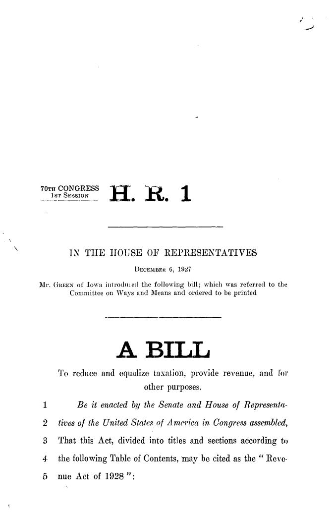 handle is hein.leghis/reveac0002 and id is 1 raw text is: 70TH CONGRESS
j ST SESSION   H
IN T11E hOUSE OF REPRESENTATIVES
I)ECEi1B1iR 6, 1927
Mr. (hREE of Iowa introduced the following bill; which was referred to the
Committee on Ways and Means and ordered to be printed
A BILL
To reduce and equalize taxation, provide revenue, and f'or
other purposes.
1       Be it enacted by the Senate and House of Representa-
2   tives of the United States of America in Congress assembled,
3   That this Act, divided into titles and sections according to
4- the following Table of Contents, may be cited as the Reve-
5   nue Act of 1928 :


