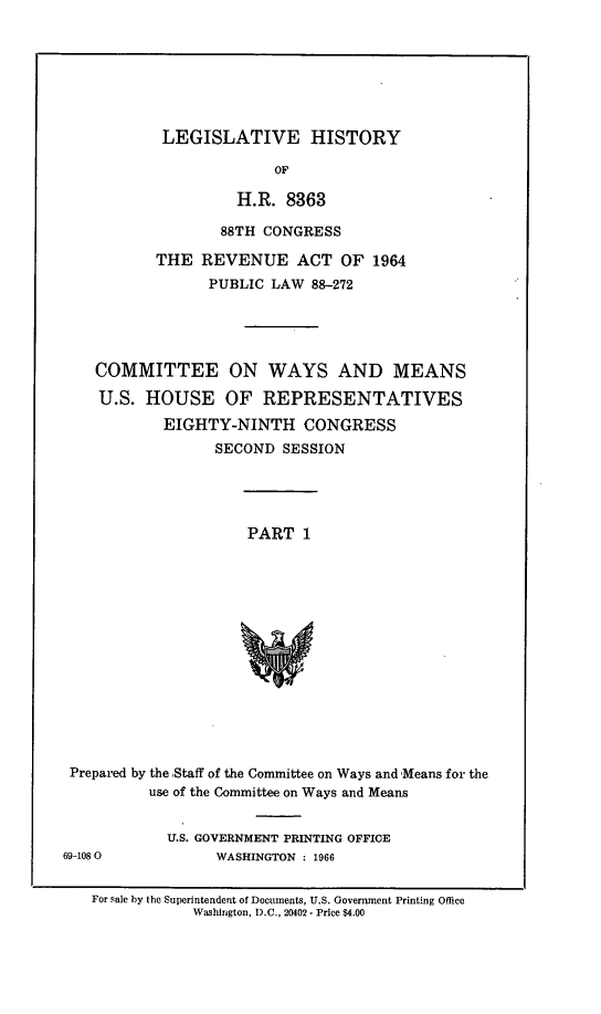 handle is hein.leghis/revnat0009 and id is 1 raw text is: LEGISLATIVE HISTORY

OF
H.R. 8363
88TH CONGRESS
THE REVENUE ACT OF 1964
PUBLIC LAW 88-272
COMMITTEE ON WAYS AND MEANS
U.S. HOUSE OF REPRESENTATIVES
EIGHTY-NINTH CONGRESS
SECOND SESSION
PART 1
Prepared by the ,Staff of the Committee on Ways and Means for the
use of the Committee on Ways and Means

U.S. GOVERNMENT PRINTING OFFICE
WASHINGTON : 1966

69-108 0

For sale by the Superintendent of Documents, U.S. Government Printing Office
Washington, D.C., 20402- Price $4.00


