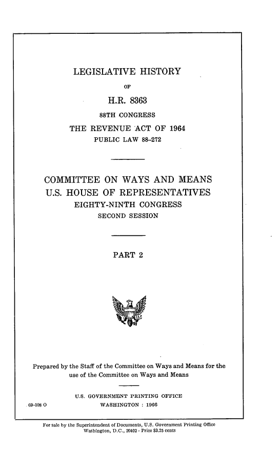 handle is hein.leghis/revnat0010 and id is 1 raw text is: LEGISLATIVE HISTORY
OF
H.R. 8363
88TH CONGRESS
THE REVENUE ACT OF 1964
PUBLIC LAW 88-272
COMMITTEE ON WAYS AND MEANS
U.S. HOUSE OF REPRESENTATIVES
EIGHTY-NINTH CONGRESS
SECOND SESSION
PART 2
Prepared by the Staff of the Committee on Ways and Means for the
use of the Committee on Ways and Means
U.S. GOVERNMENT PRINTING OFFICE
.69-108 0            WASHINGTON : 1966
For sale by the Superintendent of Documents, U.S. Government Printing Office
Washington, D.C., 20402 - Price $3.25 cents


