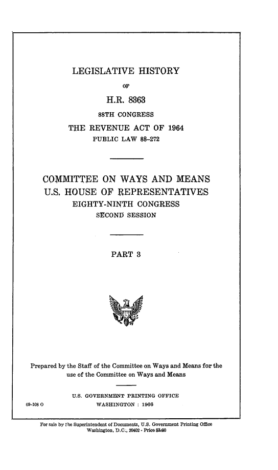handle is hein.leghis/revnat0011 and id is 1 raw text is: LEGISLATIVE HISTORY

OF
H.R. 8363
88TH CONGRESS
THE REVENUE ACT OF 1964
PUBLIC LAW 88-272
COMMITTEE ON WAYS AND MEANS
U.S. HOUSE OF REPRESENTATIVES
EIGHTY-NINTH CONGRESS
SECOND SESSION
PART 3
Prepared by the Staff of the Committee on Ways and Means for the
use of the Committee on Ways and Means

U.S. GOVERNMENT PRINTING OFFICE
WASHINGTON : 1966

69-108 0

For sale by he Superintendent of Documents, U.S. Government Printing Office
Washington, D.C., 20402 - Price MOO


