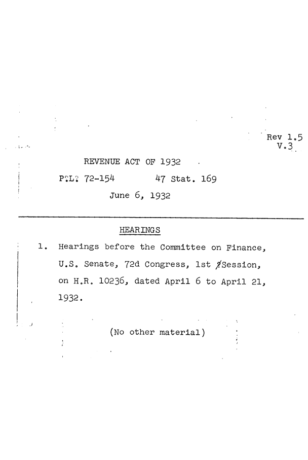 handle is hein.leghis/revxii0003 and id is 1 raw text is: Rev 1.5
V-3
REVENUE ACT OF 1932
PiL?2 72-154      47 Stat. 169
June 6, 1932
HEARINGS
1. Hearings before the Committee on Finance,
U.S. Senate, 72d Congress, 1st /Session,
on H.R. 10236, dated April 6 to April 21,
1932.
(No other material)


