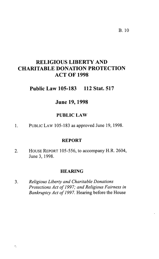 handle is hein.leghis/rglcdp0001 and id is 1 raw text is: B. 10

RELIGIOUS LIBERTY AND
CHARITABLE DONATION PROTECTION
ACT OF 1998

Public Law 105-183

112 Stat. 517

June 19, 1998
PUBLIC LAW
1.    PUBLIc LAW 105-183 as approved June 19, 1998.
REPORT
2.    HOUSE REPORT 105-556, to accompany H.R. 2604,
June 3, 1998.
HEARING
3.    Religious Liberty and Charitable Donations
Protections Act of 1997; and Religious Fairness in
Bankruptcy Act of 1997. Hearing before the House


