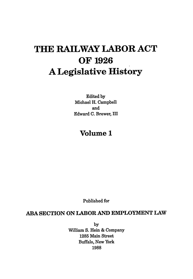 handle is hein.leghis/rla0001 and id is 1 raw text is: THE RAILWAY LABOR ACT
OF 1926
A Legislative History
Edited by
Michael H. Campbell
and
Edward C. Brewer, III
Volume 1
Published for
ABA SECTION ON LABOR AND EMPLOYMENT LAW
by
William S. Hein & Company
1285 Main Street
Buffalo, New York
1988


