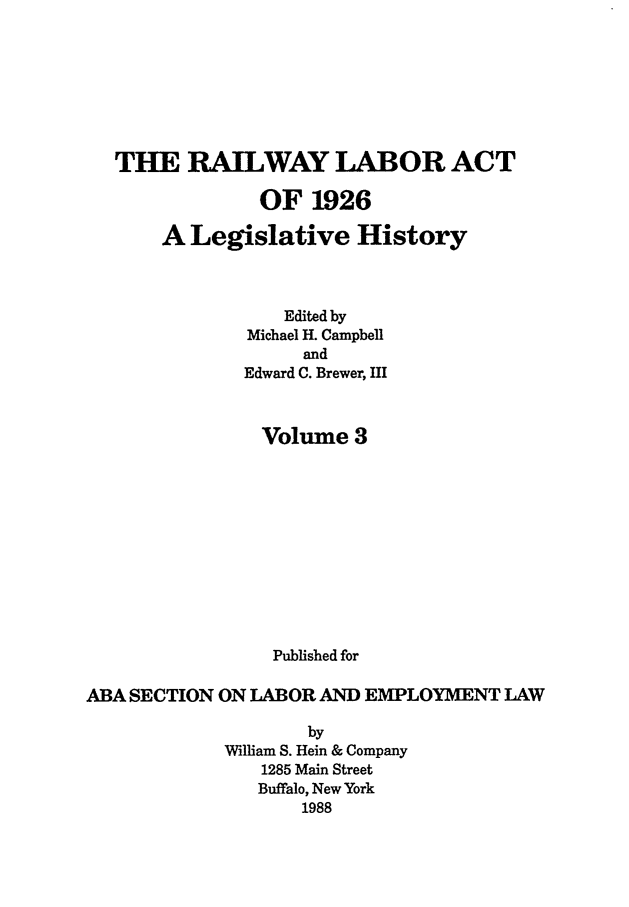 handle is hein.leghis/rla0003 and id is 1 raw text is: THE RAILWAY LABOR ACT
OF 1926
A Legislative History
Edited by
Michael H. Campbell
and
Edward C. Brewer, III
Volume 3
Published for
ABA SECTION ON LABOR AND EMPLOYMENT LAW
by
William S. Hein & Company
1285 Main Street
Buffalo, New York
1988


