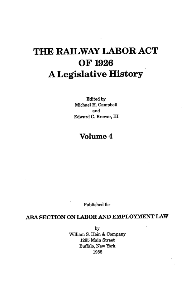 handle is hein.leghis/rla0004 and id is 1 raw text is: THE RAILWAY LABOR ACT
OF 1926
A Legislative History
Edited by
Michael H. Campbell
and
Edward C. Brewer, III
Volume 4
Published for
ABA SECTION ON LABOR AND EMPLOYMENT LAW
by
William S. Hein & Company
1285 Main Street
Buffalo, New York
1988


