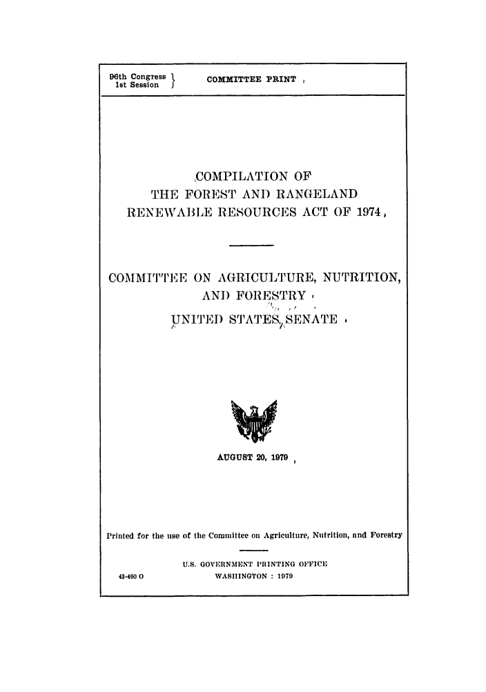 handle is hein.leghis/rngland0001 and id is 1 raw text is: 96th Congress
1st Session

COMMITTEE PRINT ,

,COMPILATION OF
THE FOREST AND RANGELAND
RENEWVABLE RESOURCES ACT OF 1974,
COMMITTEE ON AGRICULTURE, NUTRITION,
AND FORESTRY
UNITED STATES SENATE .
AUGUST 20, 1979
Printed for the use of the Committee on Agriculture, Nutrition, and Forestry
U.S. GOVERNMENT PRINTING OFFICE
43-460 0          WASHINGTON : 1979


