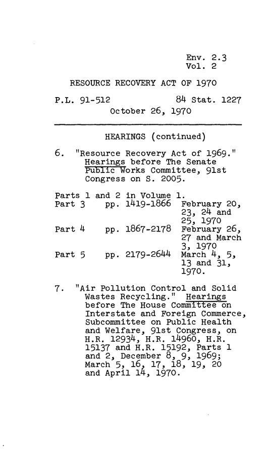 handle is hein.leghis/rrcvya0002 and id is 1 raw text is: Env. 2.3
Vol. 2
RESOURCE RECOVERY ACT OF 1970
P.L. 91-512             84 Stat. 1227
October 26, 1970
HEARINGS (continued)
6. Resource Recovery Act of 1969.
Hearings before The Senate
Public Works Committee, 91st
Congress on S. 2005.
Parts 1 and 2 in Volume 1.
Part 3    pp. 1419-1866 February 20,
23, 24 and
25, 1970
Part 4    pp. 1867-2178 February 26,
27 and March
3, 1970
Part 5    pp. 2179-2644 March 4, 5,
13 and 31,
1970.
7. Air Pollution Control and Solid
Wastes Recycling. Hearings
before The House Committee on
Interstate and Foreign Commerce,
Subcommittee on Public Health
and Welfare, 91st Congress, on
H.R. 12934, H.R. 14960, H.R.
15137 and H.R. 15192, Parts 1
and 2, December 8, 9, 1969;
March 5, 16 17, 18, 19, 20
and April 14, 1970.


