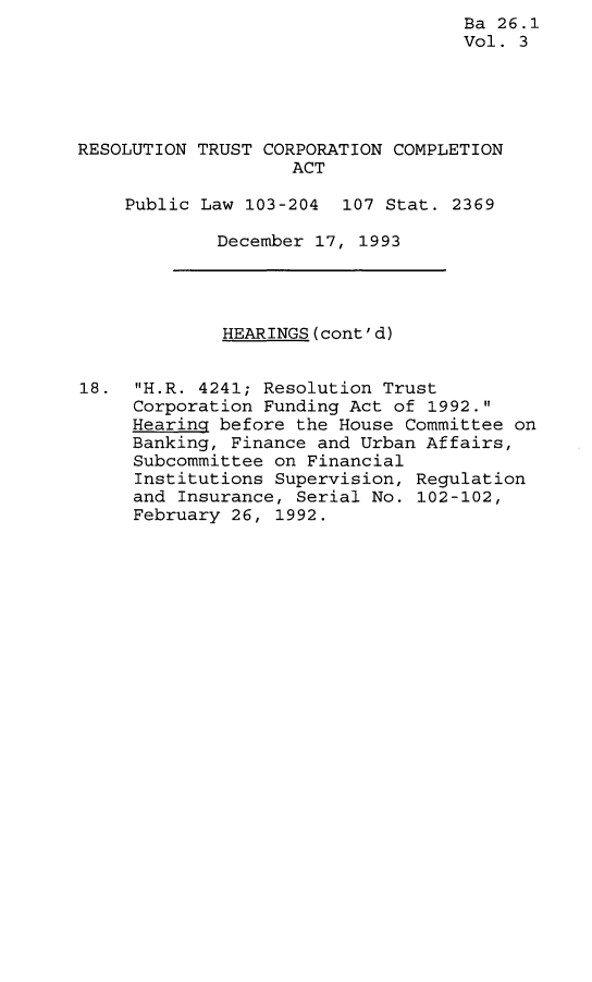 handle is hein.leghis/rtccmp0003 and id is 1 raw text is: Ba 26.1
Vol. 3
RESOLUTION TRUST CORPORATION COMPLETION
ACT
Public Law 103-204 107 Stat. 2369
December 17, 1993
HEARINGS(cont'd)
18. H.R. 4241; Resolution Trust
Corporation Funding Act of 1992.
Hearing before the House Committee on
Banking, Finance and Urban Affairs,
Subcommittee on Financial
Institutions Supervision, Regulation
and Insurance, Serial No. 102-102,
February 26, 1992.


