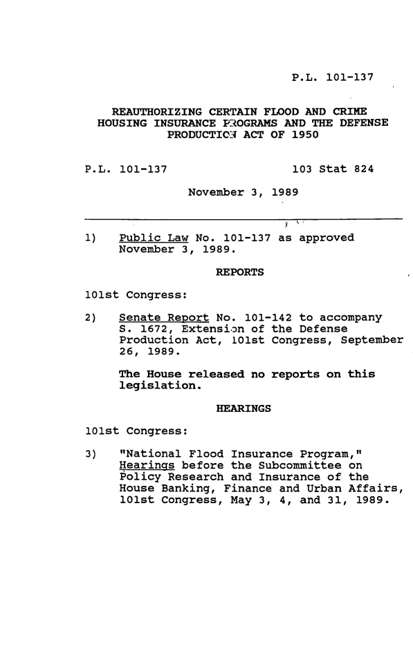 handle is hein.leghis/rthzcrt0001 and id is 1 raw text is: P.L. 101-137

REAUTHORIZING CERTAIN FLOOD AND CRIME
HOUSING INSURANCE PROGRAMS AND THE DEFENSE
PRODUCTION- ACT OF 1950
P.L. 101-137                  103 Stat 824
November 3, 1989
1)   Public Law No. 101-137 as approved
November 3, 1989.
REPORTS
101st Congress:
2)   Senate Report No. 101-142 to accompany
S. 1672, Extension of the Defense
Production Act, 101st Congress, September
26, 1989.
The House released no reports on this
legislation.
HEARINGS
101st Congress:
3)   National Flood Insurance Program,
Hearinqs before the Subcommittee on
Policy Research and Insurance of the
House Banking, Finance and Urban Affairs,
101st Congress, May 3, 4, and 31, 1989.


