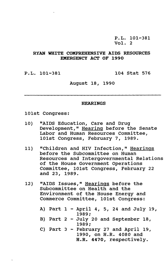 handle is hein.leghis/rywhtcp0002 and id is 1 raw text is: P.L. 101-381
Vol. 2
RYAN WHITE COMPREHENSIVE AIDS RESOURCES
EMERGENCY ACT OF 1990
P.L. 101-381                  104 Stat 576
August 18, 1990
HEARINGS
101st Congress:
10) AIDS Education, Care and Drug
Development, Hearing before the Senate
Labor and Human Resources Committee,
101st Congress, February 7, 1989.
11) Children and HIV Infection, Hearings
before the Subcommittee on Human
Resources and Intergovernmental Relations
of the House Government Operations
Committee, 101st Congress, February 22
and 23, 1989.
12) AIDS Issues, Hearings before the
Subcommittee on Health and the
Environment of the House Energy and
Commerce Committee, 101st Congress:
A) Part 1 - April 4, 5, 24 and July 19,
1989;
B) Part 2 - July 20 and September 18,
1989;
C) Part 3 - February 27 and April 19,
1990, on H.R. 4080 and
H.R. 4470, respectively.


