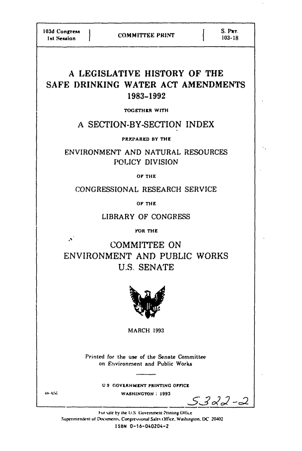 handle is hein.leghis/safedwata0001 and id is 1 raw text is: 103d Congrean     COMM {E PlEN           S. PrT.
Ipit SIeulon  1           P              103-18
A LEGISLATIVE HISTORY OF THE
SAFE DRINKING WATER ACT AMENDMENTS
1983-1992
TOGEVTHER WITH
A SECTION-BY-SECTION INDEX
PRYPARED BY THE

ENVIRONMENT AND NATURAL
POLICY DIVISION

RESOURCES

OV THE

CONGRESSIONAL RESEARCH SERVICE
Or THE
LIBRARY OF CONGRESS
FOR THE
COMMITTEE ON
ENVIRONMENT AND PUBLIC WORKS
U.S. SENATE

MARCH 1993
Printed for the use of the Senate Committee
on Enavironment and Public Works

U S GOVLRNMZNT PRINTING OTVICZ
W4 -                       WASHINGTON : 1993
-or %,alc by ihe 1).N (iovcmmenl Pnnling (.ie
Supcrintendeni of Doco.umcn% Congrewional Sale, Office. Wamhington. DC 20402
ISBN 0-16-040204-2


