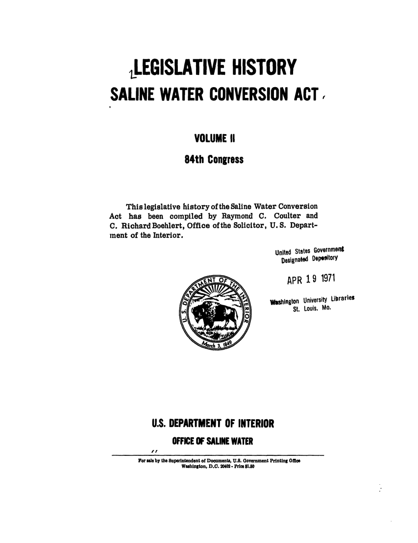 handle is hein.leghis/salwatr0002 and id is 1 raw text is: 





     ,LEGISLATIVE HISTORY

SALINE WATER CONVERSION ACT


                      VOLUME II

                   84th Congress



    This legislative history of the Saline Water Conversion
Act has been compiled by Raymond C. Coulter and
C. Richard Boehlert, Office of the Solicitor, U. S. Depart-
ment of the Interior.
                                          United States Government
                                            Designate  Dep ttory

                                            APR 19 1971

                                         Washlngton  University  Libraries
                                               St. Louis, Mo.









           U.S. DEPARTMENT OF INTERIOR
                OFFICE OF SALINE WATER
           ff
       For sale by the Superintendent of Documents, U.. Government Printing Offie
                  Wahlgton, D.C. 20402. Price $10


