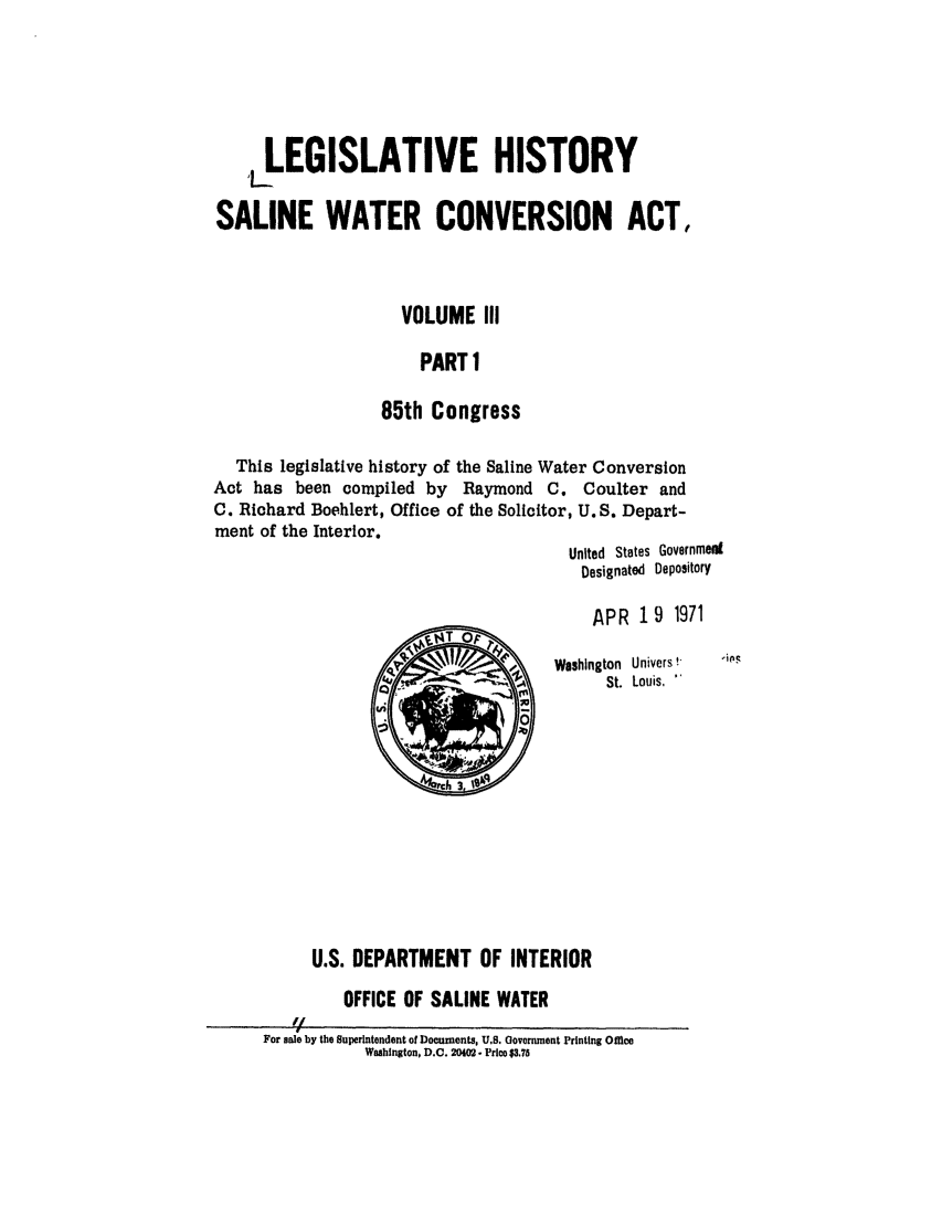 handle is hein.leghis/salwatr0003 and id is 1 raw text is: 




    LEGISLATIVE HISTORY

SALINE WATER CONVERSION ACT,


                     VOLUME III

                       PART 1

                   85th Congress

  This legislative history of the Saline Water Conversion
Act has been compiled by Raymond C. Coulter and
C. Richard Boehlert, Office of the Solicitor, U. S. Depart-
ment of the Interior.
                                       United States GovernmedI
                                         Designated Depository

                                         APR 19 1971

                        '~Y ~   ~     Woshington Univers!*
                                            St. Louis,










           U.S. DEPARTMENT OF INTERIOR
              OFFICE OF SALINE WATER
         '/
     For sale by the Superintendent of Documents, U.S. Government Printing Office
                 Wahington, D.C. 20402 - Price $3.75


