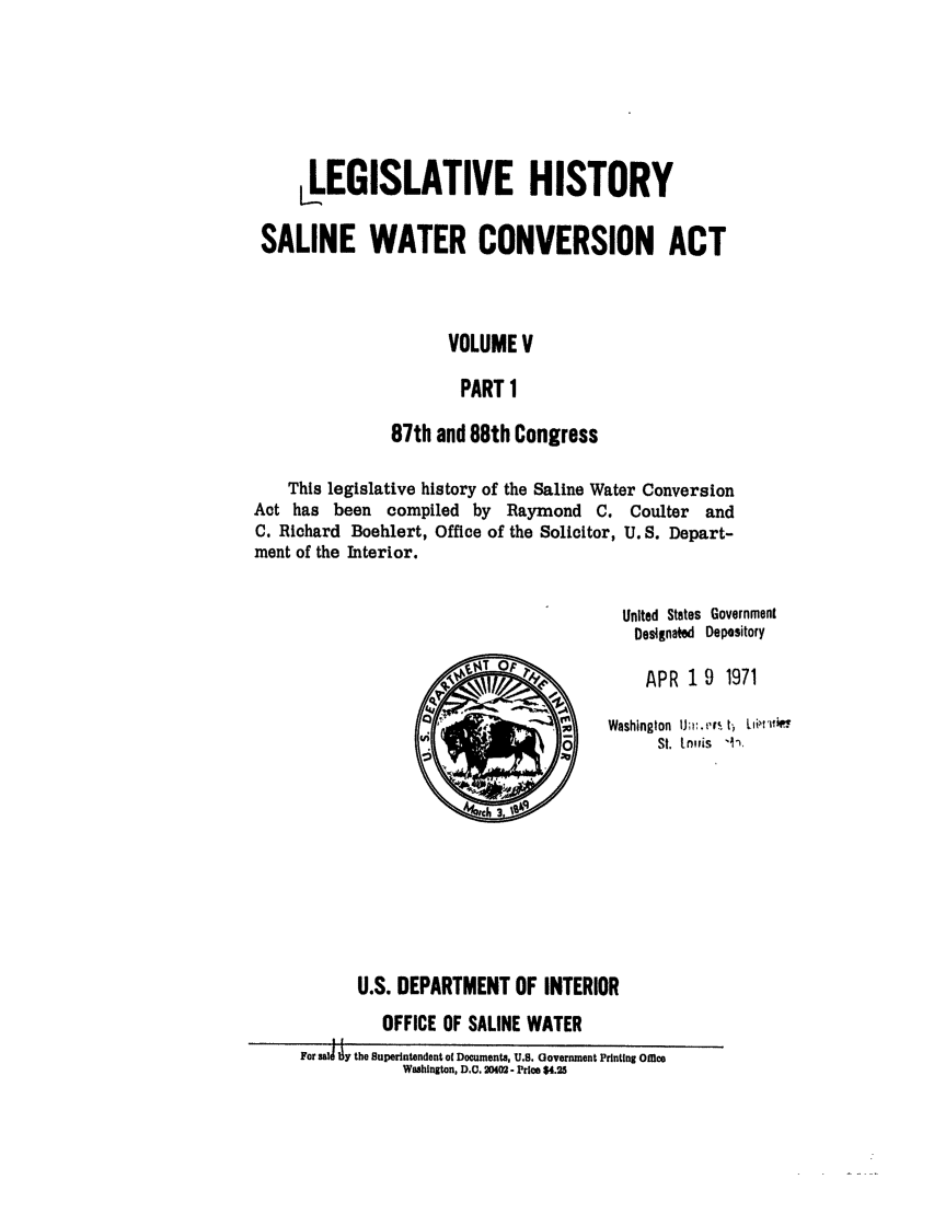 handle is hein.leghis/salwatr0005 and id is 1 raw text is: 





     LEGISLATIVE HISTORY

 SALINE WATER CONVERSION ACT



                     VOLUME V

                     PART 1

               87th and 88th Congress

    This legislative history of the Saline Water Conversion
Act has been compiled by Raymond C. Coulter and
C. Richard Boehlert, Office of the Solicitor, U. S. Depart-
ment of the Interior.

                                        United States Government
                                        Designated Depository
                         T rAPR 19 1971

                                    S Washington  U~r.  ft'r  ,Li'  1P
                                           St. In~fis ',


                        4th 3






           U.S. DEPARTMENT OF INTERIOR
              OFFICE OF SALINE WATER
     For saj  y the Superintendent of Documents, U.S. Government Printing omfice
                Waslngton, D.C. 2002 - Price $4.25


