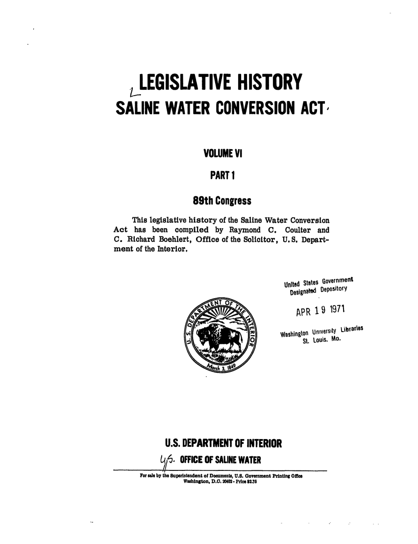 handle is hein.leghis/salwatr0006 and id is 1 raw text is: 





       LEGISLATIVE HISTORY
 SALINE WATER CONVERSION ACT,



                      VOLUME VI

                        PART 1

                    89th Congress

     This legislative history of the Saline Water Conversion
Act has been compiled by Raymond C. Coulter and
C. Richard Boehlert, Office of the Solicitor, U. S. Depart-
ment of the Interior,


                                          Unlted States Government
                                            l~es~gnald  Depository

                                            IAPR 191971
                                  10Washington University  LiDaOes
                                               St. Louis. Mo.








             U.S. DEPARTMENT OF INTERIOR
             L /'$ OFFICE OF SALINE WATER
       For sale by the Superintendent of Documents, U.S. Government Printing ofmle
                 Washington, D.0. 200- Price $2,78


