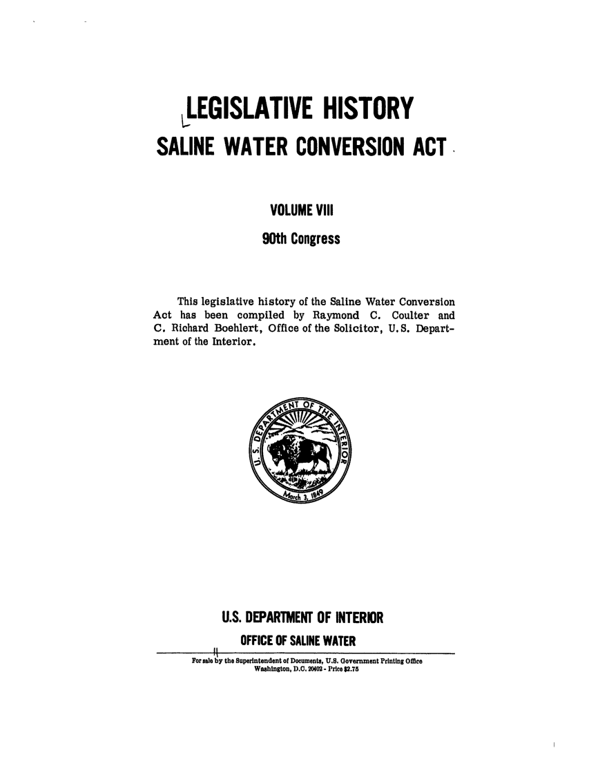 handle is hein.leghis/salwatr0008 and id is 1 raw text is: 





     ,LEGISLATIVE HISTORY
 SALINE WATER CONVERSION ACT




                    VOLUME VIII

                    90th Congress


    This legislative history of the Saline Water Conversion
Act has been compiled by Raymond C. Coulter and
C. Richard Boehlert, Office of the Solicitor, U.S. Depart-
ment of the Interior.


     U.S. DEPARTMENT OF INTERIOR
        OFFICE OF SALINE WATER
    ft
For sale by the Superintendent of Documents, U.S. Uovernment Printing Office
           Washington, D.C. 20402- Price $2.75


