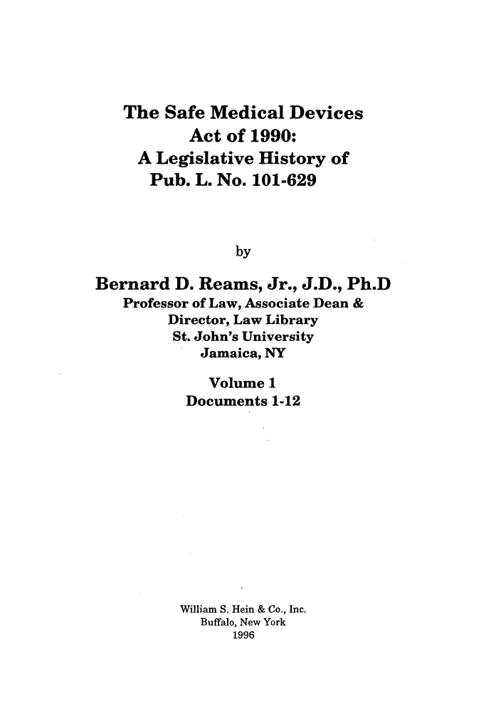 handle is hein.leghis/samedd0001 and id is 1 raw text is: 





   The Safe Medical Devices
           Act of 1990:
     A Legislative History of
     Pub. L. No. 101-629



                by

Bernard D. Reams, Jr., J.D., Ph.D
   Professor of Law, Associate Dean &
         Director, Law Library
         St. John's University
            Jamaica, NY


   Volume 1
 Documents 1-12












William S. Hein & Co., Inc.
  Buffalo, New York
      1996


