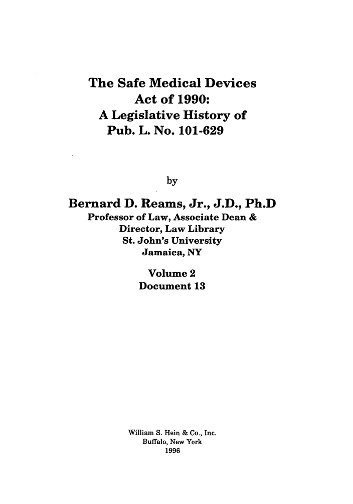 handle is hein.leghis/samedd0002 and id is 1 raw text is: 





   The Safe Medical Devices
           Act of 1990:
     A Legislative History of
     Pub. L. No. 101-629



                by

Bernard D. Reams, Jr., J.D., Ph.D
   Professor of Law, Associate Dean &
        Director, Law Library
        St. John's University
            Jamaica, NY


   Volume 2
   Document 13












William S. Hein & Co., Inc.
  Buffalo, New York
      1996


