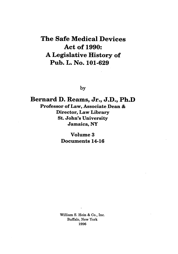 handle is hein.leghis/samedd0003 and id is 1 raw text is: 





   The Safe Medical Devices
           Act of 1990:
     A Legislative History of
     Pub. L. No. 101-629



                by

Bernard D. Reams, Jr., J.D., Ph.D
   Professor of Law, Associate Dean &
        Director, Law Library
        St. John's University
            Jamaica, NY


    Volume 3
Documents 14-16












William S. Hein & Co., Inc.
  Buffalo, New York
      1996


