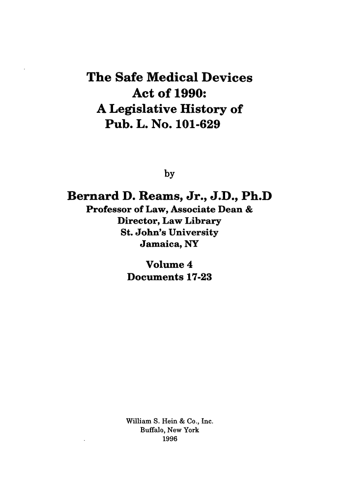 handle is hein.leghis/samedd0004 and id is 1 raw text is: 





   The Safe Medical Devices
           Act of 1990:
     A Legislative History of
     Pub. L. No. 101-629



                by

Bernard D. Reams, Jr., J.D., Ph.D
   Professor of Law, Associate Dean &
         Director, Law Library
         St. John's University
            Jamaica, NY


   Volume 4
Documents 17-23












William S. Hein & Co., Inc.
  Buffalo, New York
      1996


