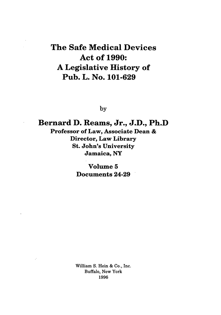 handle is hein.leghis/samedd0005 and id is 1 raw text is: 





   The Safe Medical Devices
           Act of 1990:
     A Legislative History of
     Pub. L. No. 101-629



                by

Bernard D. Reams, Jr., J.D., Ph.D
   Professor of Law, Associate Dean &
        Director, Law Library
        St. John's University
            Jamaica, NY


   Volume 5
Documents 24-29












William S. Hein & Co., Inc.
  Buffalo, New York
      1996


