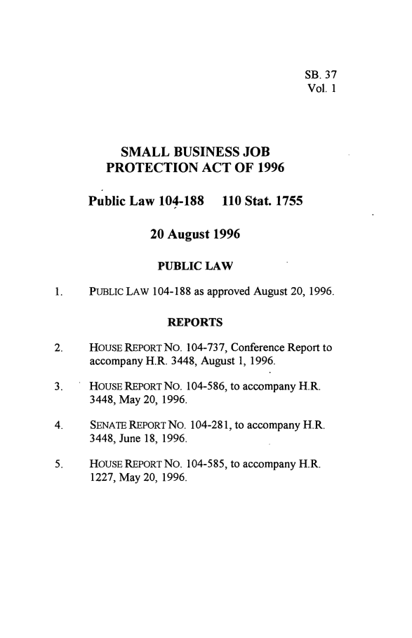 handle is hein.leghis/sbjpa0001 and id is 1 raw text is: 




                                       SB. 37
                                       Vol. 1




          SMALL BUSINESS JOB
        PROTECTION ACT OF 1996


     Public Law 104-188   110 Stat. 1755


               20 August 1996

               PUBLIC  LAW

1.   PUBLIc LAW 104-188 as approved August 20, 1996.

                 REPORTS

2.   HOUSE REPORT No. 104-73 7, Conference Report to
     accompany H.R. 3448, August 1, 1996.

3.   HOUSE REPoRT NO. 104-586, to accompany H.R.
     3448, May 20, 1996.

4.    SENATE REPORT No. 104-281, to accompany H.R.
     3448, June 18, 1996.

5.   HOUSE REPORT No. 104-5 85, to accompany H.R.
      1227, May 20, 1996.



