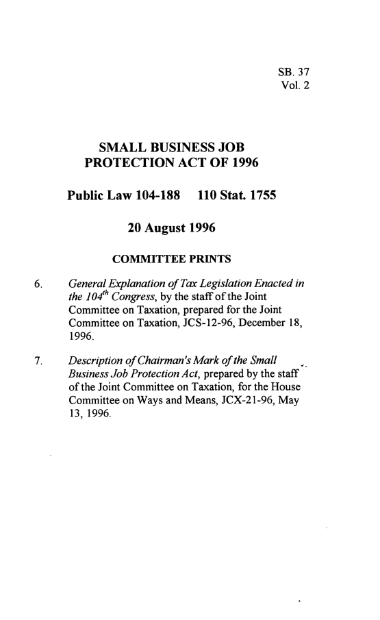 handle is hein.leghis/sbjpa0002 and id is 1 raw text is: 




                                          SB. 37
                                          Vol. 2




           SMALL BUSINESS JOB
         PROTECTION ACT OF 1996

      Public Law  104-188       110 Stat. 1755

                20 August  1996

              COMMITTEE PRINTS

6.    General Explanation of Tax Legislation Enacted in
      the 104th Congress, by the staff of the Joint
      Committee on Taxation, prepared for the Joint
      Committee on Taxation, JCS-12-96, December 18,
      1996.

7.    Description of Chairman's Mark of the Small
      Business Job Protection Act, prepared by the staff
      of the Joint Committee on Taxation, for the House
      Committee on Ways and Means, JCX-21-96, May
      13, 1996.


