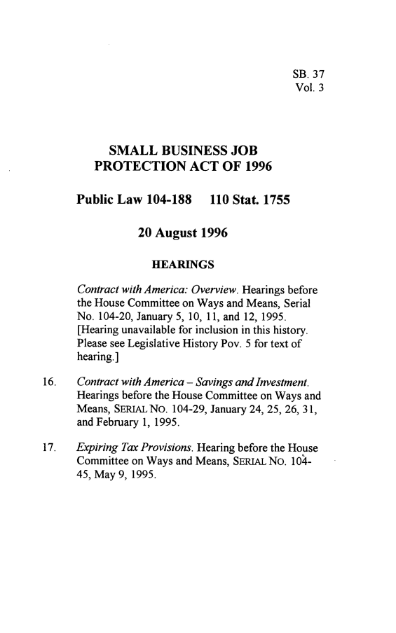 handle is hein.leghis/sbjpa0003 and id is 1 raw text is: 




                                           SB. 37
                                           Vol. 3




           SMALL BUSINESS JOB
         PROTECTION ACT OF 1996

      Public Law  104-188    110 Stat. 1755

                20 August  1996

                   HEARINGS

      Contract with America: Overview. Hearings before
      the House Committee on Ways and Means, Serial
      No. 104-20, January 5, 10, 11, and 12, 1995.
      [Hearing unavailable for inclusion in this history.
      Please see Legislative History Pov. 5 for text of
      hearing.]

16.   Contract with America - Savings and Investment.
      Hearings before the House Committee on Ways and
      Means, SERIAL No. 104-29, January 24, 25, 26, 31,
      and February 1, 1995.

17.   Expiring Tax Provisions. Hearing before the House
      Committee on Ways and Means, SERIAL No. 104-
      45, May 9, 1995.


