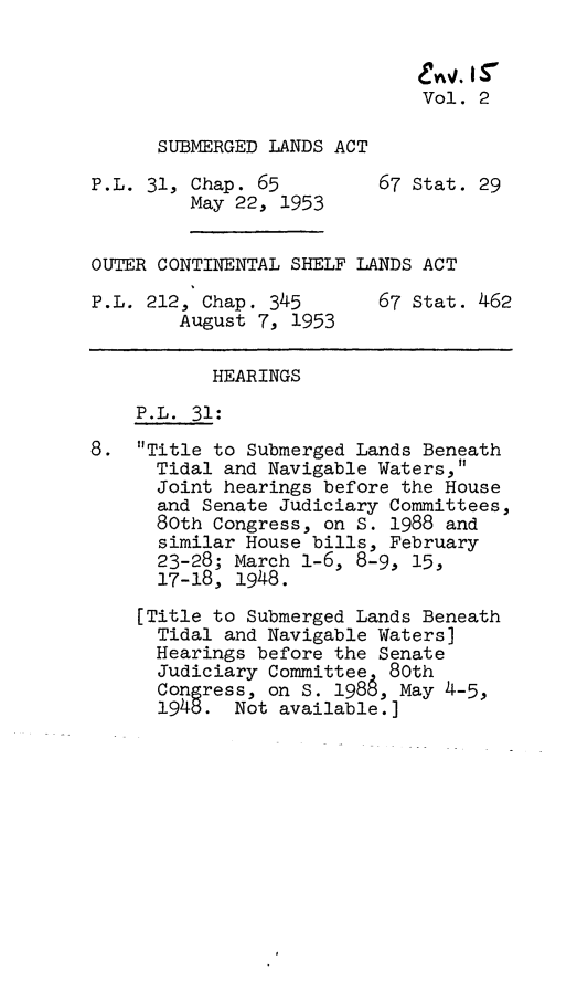 handle is hein.leghis/sbmgla0002 and id is 1 raw text is: evw,. r
Vol. 2
SUBMERGED LANDS ACT
P.L. 31, Chap. 65         67 Stat. 29
May 22, 1953
OUTER CONTINENTAL SHELF LANDS ACT
P.L. 212, Chap. 345       67 Stat. 462
August 7, 1953
HEARINGS
P.L. 31:
8. Title to Submerged Lands Beneath
Tidal and Navigable Waters,
Joint hearings before the House
and Senate Judiciary Committees,
80th Congress, on s. 1988 and
similar House bills, February
23-28; March 1-6, 8-9, 15,
17-18, 1948.
[Title to Submerged Lands Beneath
Tidal and Navigable Waters]
Hearings before the Senate
Judiciary Committee 80th
Congress, on S. 1988, May 4-5,
1945. Not available.]


