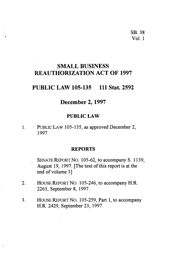 handle is hein.leghis/sbrta0001 and id is 1 raw text is: SB. 38
Vol. 1
SMALL BUSINESS
REAUTHORIZATION ACT OF 1997
PUBLIC LAW 105-135 111 Stat. 2592
December 2, 1997
PUBLIC LAW
1.    PUBLIc LAW 105-135, as approved December 2,
1997.
REPORTS
SENATE REPORT NO. 105-62, to accompany S. 1139,
August 19, 1997. [The text of this report is at the
end of volume 3]
2.    HouSE REPORT No. 105-246, to accompany H.R.
2261, September 8, 1997.
3.    HouSE REPoRT NO. 105-259, Part 1, to accompany
H.R. 2429, September 23, 1997.


