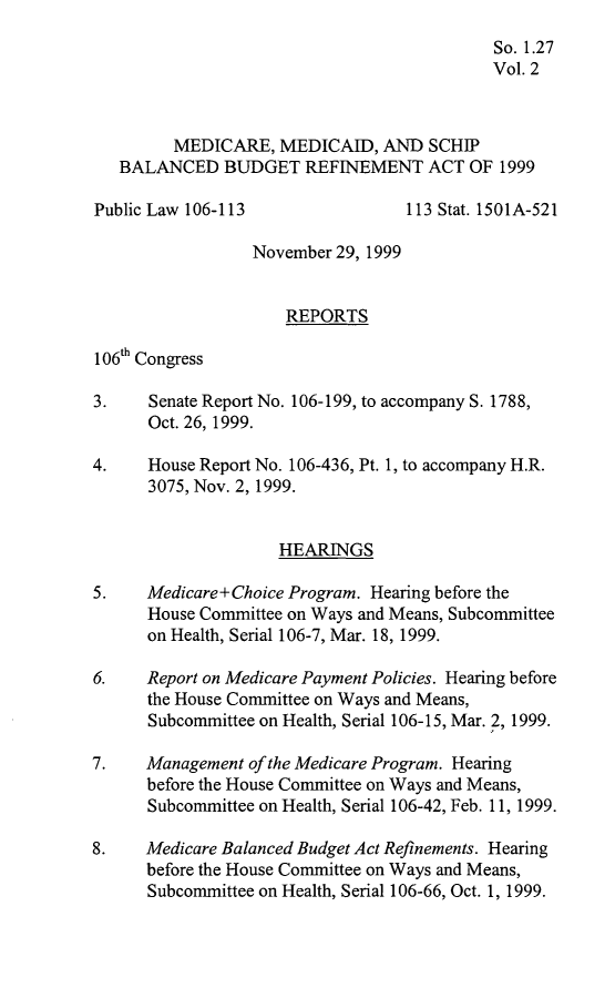 handle is hein.leghis/schipb0002 and id is 1 raw text is: 
                                           So. 1.27
                                           Vol. 2



         MEDICARE,  MEDICAID,  AND  SCHIP
   BALANCED   BUDGET   REFINEMENT   ACT OF  1999

Public Law 106-113                113 Stat. 1501A-521

                 November 29, 1999


                     REPORTS

106th Congress

3.    Senate Report No. 106-199, to accompany S. 1788,
      Oct. 26, 1999.

4.    House Report No. 106-436, Pt. 1, to accompany H.R.
      3075, Nov. 2, 1999.


                    HEARINGS

5.    Medicare+Choice Program. Hearing before the
      House Committee on Ways and Means, Subcommittee
      on Health, Serial 106-7, Mar. 18, 1999.

6.    Report on Medicare Payment Policies. Hearing before
      the House Committee on Ways and Means,
      Subcommittee on Health, Serial 106-15, Mar. 2, 1999.

7.    Management of the Medicare Program. Hearing
      before the House Committee on Ways and Means,
      Subcommittee on Health, Serial 106-42, Feb. 11, 1999.

8.    Medicare Balanced Budget Act Refinements. Hearing
      before the House Committee on Ways and Means,
      Subcommittee on Health, Serial 106-66, Oct. 1, 1999.


