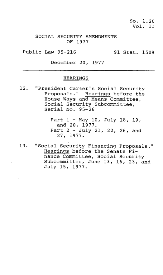 handle is hein.leghis/sclia0002 and id is 1 raw text is: 


                                   So. 1.20
                                   Vol.  II

     SOCIAL SECURITY AMENDMENTS
               OF 1977

 Public Law 95-216            91 Stat. 1509

          December 20, 1977


              HEARINGS

12.  President Carter's Social Security
        Proposals.  Hearings before the
        House Ways and Means Committee,
        Social Security Subcommittee,
        Serial No. 95-26

          Part 1 - May 10, July 18, 19,
            and 20, 1977.
          Part 2 - July 21, 22, 26, and
            27, 1977.

13.  Social Security Financing Proposals.
        Hearings before the Senate Fi-
        nance Committee, Social Security
        Subcommittee, June 13, 16, 23, and
        July 15, 1977.


