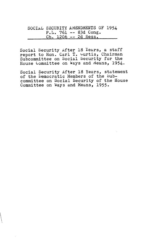 handle is hein.leghis/scsca0002 and id is 1 raw text is: 




   SOCIAL SECURITY AMENDMENTS OF 1954
          P.L. 761 -- 83d Cong.
          Ch. 1206 -- 2d Sess.


Social Security After 18 Years, a staff
report to Hon. Carl T. Gurtis, Chairman
Subcommittee on Social becurity for the
House Gommittee on Ways and Aeans, 1954.

Social Security After 18 Years, statement
of the Democratic Members of the bub-
committee on Social Security of the House
Committee on Ways and Means, 1955.


