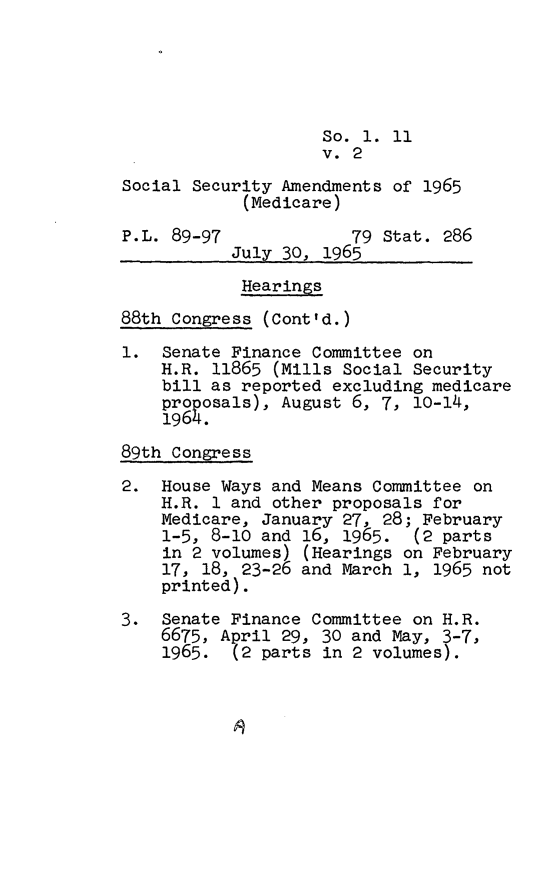handle is hein.leghis/scseca0002 and id is 1 raw text is: 





                    So. 1. 11
                    v. 2

Social Security Amendments of 1965
            (Medicare)

P.L. 89-97             79 Stat. 286
           July 30, 1965

           Hearings

88th Congress (Cont'd.)

1.  Senate Finance Committee on
    H.R. 11865 (Mills Social Security
    bill as reported excluding medicare
    proposals), August 6, 7, 10-14,
    1964.

89th Congress

2.  House Ways and Means Committee on
    H.R. 1 and other proposals for
    Medicare, January 27, 28; February
    1-5, 8-10 and 16, 1965.   (2 parts
    in 2 volumes) (Hearings on February
    17, 18, 23-26 and March 1, 1965 not
    printed).

3.  Senate Finance Committee on H.R.
    6675, April 29, 30 and May, 3-7,
    1965.  (2 parts in 2 volumes).


