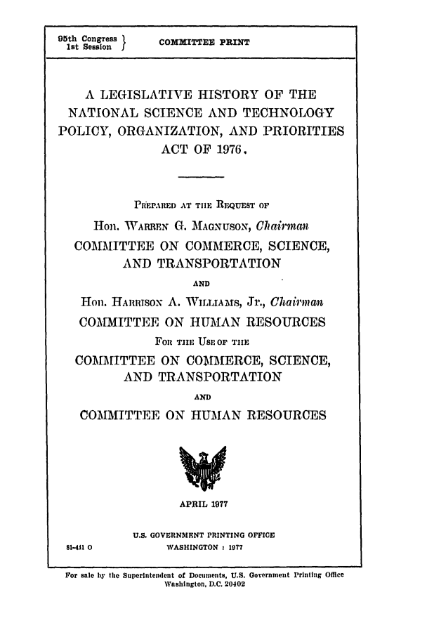 handle is hein.leghis/sctecpolo0001 and id is 1 raw text is: 95th Congress 1  COMMITTEE PRINT
1st Session I
A LEGISLATIVE HISTORY OF THE
NATIONAL SCIENCE AND TECHNOLOGY
POLICY, ORGANIZATION, AND PRIORITIES
ACT OF 1976.
PlfEPARED AT TIE REIQUEST OF
1on. WARREN G. MAGNUSON, Chairman
COMMITTEE ON COMMERCE, SCIENCE,
AND TRANSPORTATION
AND
Hon. HAimISON A. WILLIAMS, Jr., Chairman
COMMITTEE ON HUMAN RESOURCES
FoR TIlE USE OF TIE
COMMITTEE ON COMMERCE, SCIENCE,
AND TRANSPORTATION
AND
COMMITTEE ON HUMAN RESOURCES

APRIL 1977

81-411 0

U.S. GOVERNMENT PRINTING OFFICE
WASHINGTON : 1977

For sale by the Superintendent of Documents, U.S. Government Printing Office
Washington, D.C. 20402


