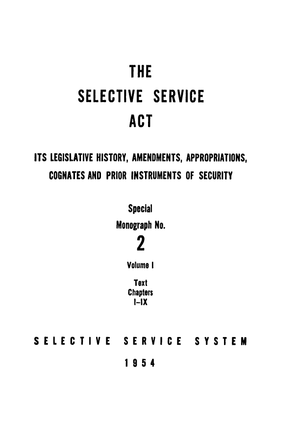 handle is hein.leghis/selseac0001 and id is 1 raw text is: 



                  THE

        SELECTIVE SERVICE

                  ACT

ITS LEGISLATIVE HISTORY, AMENDMENTS, APPROPRIATIONS,
   COGNATES AND PRIOR INSTRUMENTS OF SECURITY


  Special
Monograph No.
    2
  Volume I
  Text
  Chapters
  I-IX


SELECTIVE


SERVICE


SYSTEM


1954


